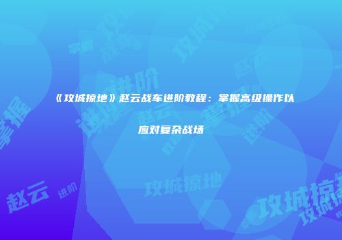 《攻城掠地》赵云战车进阶教程：掌握高级操作以应对复杂战场