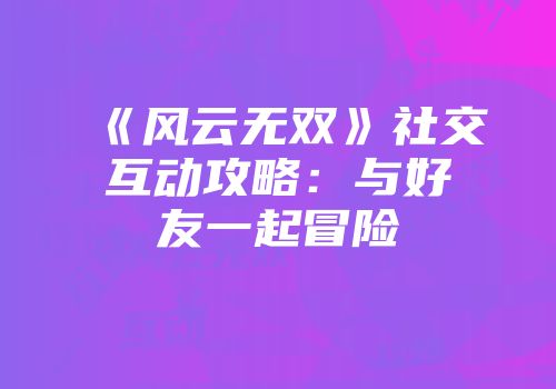 《风云无双》社交互动攻略：与好友一起冒险