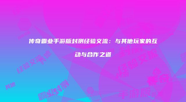 传奇霸业手游版封测经验交流：与其他玩家的互动与合作之道