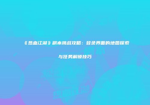 《热血江湖》副本挑战攻略:登录界面的地图探索与任务解锁技巧