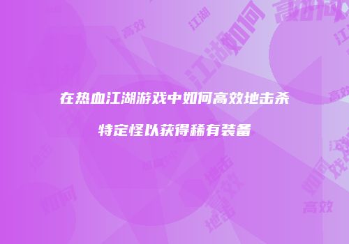 在热血江湖游戏中如何高效地击杀特定怪以获得稀有装备