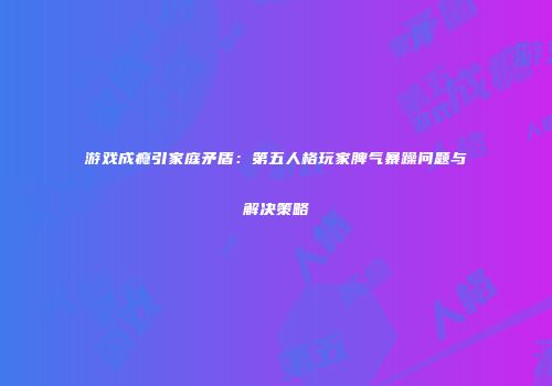 游戏成瘾引家庭矛盾：第五人格玩家脾气暴躁问题与解决策略