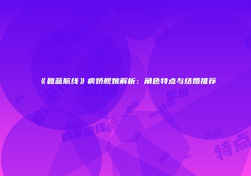 《碧蓝航线》病娇舰娘解析：角色特点与结婚推荐