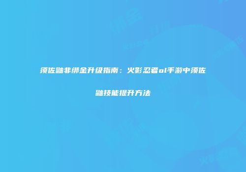 须佐鼬非绑金升级指南：火影忍者ol手游中须佐鼬技能提升方法