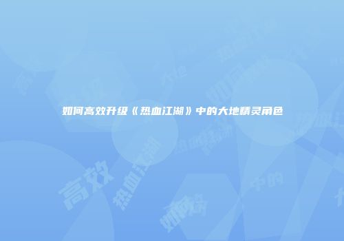 如何高效升级《热血江湖》中的大地精灵角色