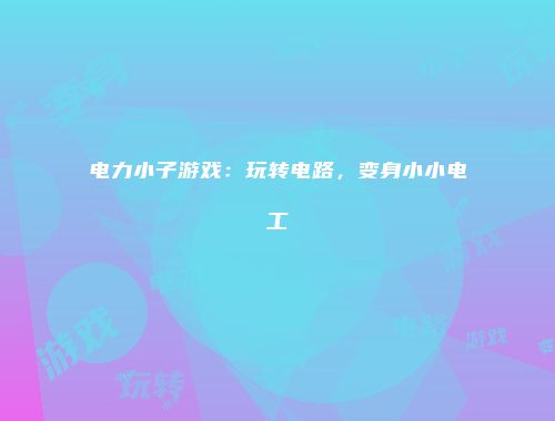 电力小子游戏：玩转电路，变身小小电工