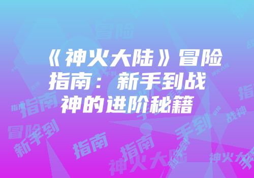 《神火大陆》冒险指南：新手到战神的进阶秘籍