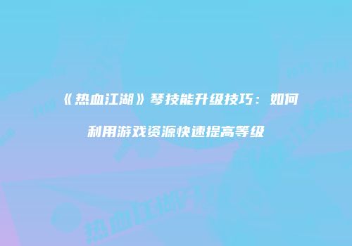 《热血江湖》琴技能升级技巧：如何利用游戏资源快速提高等级