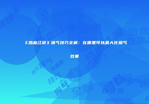 《热血江湖》爆气技巧全解：在哪里可以最大化爆气效果