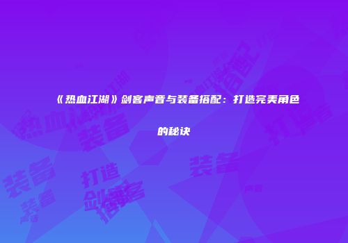 《热血江湖》剑客声音与装备搭配：打造完美角色的秘诀