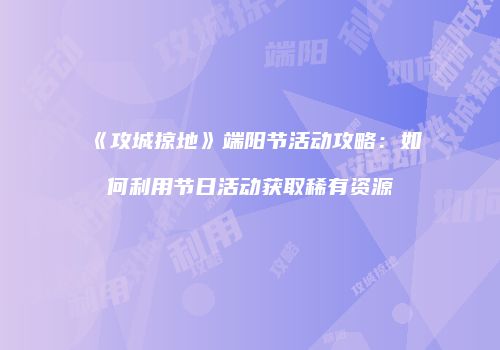《攻城掠地》端阳节活动攻略：如何利用节日活动获取稀有资源