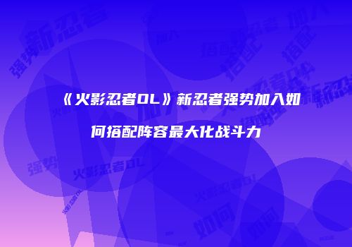 《火影忍者OL》新忍者强势加入如何搭配阵容最大化战斗力