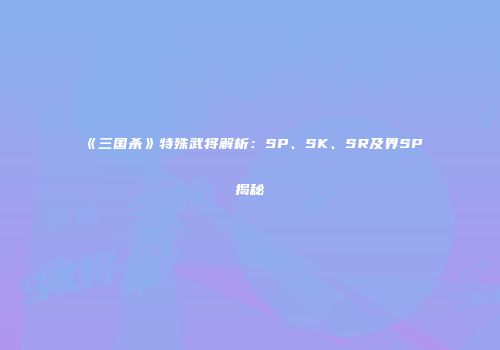 《三国杀》特殊武将解析：SP、SK、SR及界SP揭秘