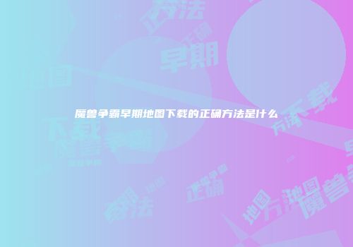 魔兽争霸早期地图下载的正确方法是什么