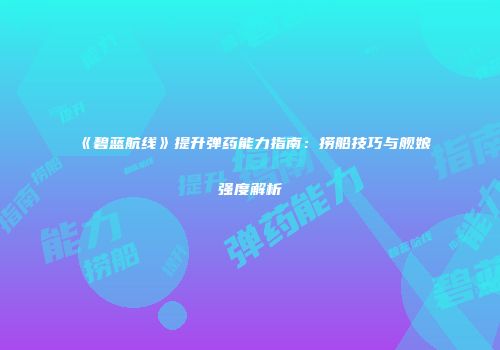 《碧蓝航线》提升弹药能力指南：捞船技巧与舰娘强度解析