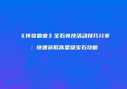 《传奇霸业》宝石竞技活动技巧分享：快速获取高星级宝石攻略
