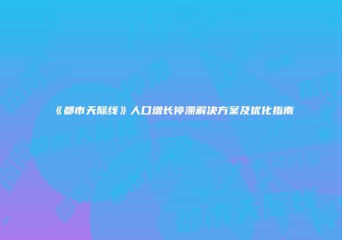 《都市天际线》人口增长停滞解决方案及优化指南