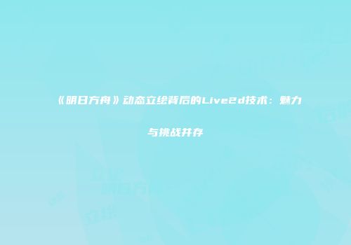 《明日方舟》动态立绘背后的Live2d技术：魅力与挑战并存