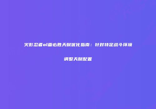 火影忍者ol雷必胜天赋优化指南：针对特定战斗环境调整天赋配置