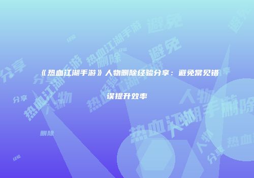 《热血江湖手游》人物删除经验分享：避免常见错误提升效率