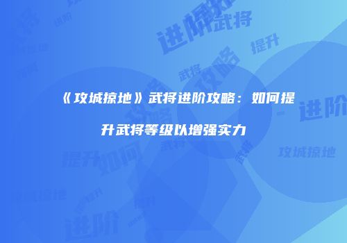 《攻城掠地》武将进阶攻略：如何提升武将等级以增强实力