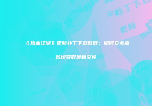 《热血江湖》更新补丁下载教程：如何安全高效地获取最新文件
