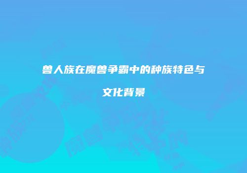 兽人族在魔兽争霸中的种族特色与文化背景