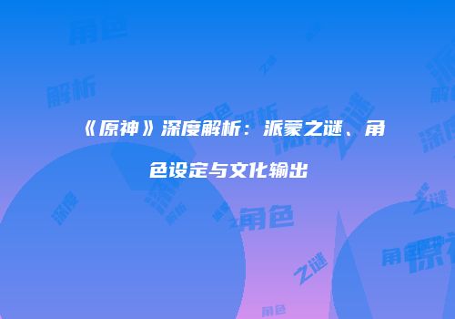《原神》深度解析：派蒙之谜、角色设定与文化输出