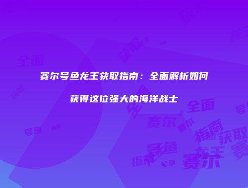 赛尔号鱼龙王获取指南：全面解析如何获得这位强大的海洋战士