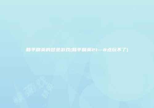 和平精英的登录游戏(和平精英21—8点玩不了)