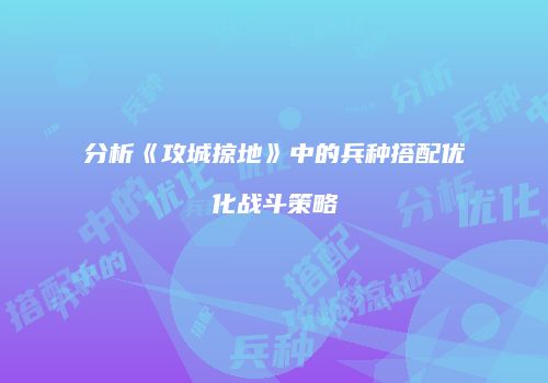 分析《攻城掠地》中的兵种搭配优化战斗策略