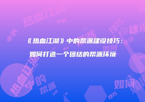 《热血江湖》中的帮派建设技巧：如何打造一个团结的帮派环境