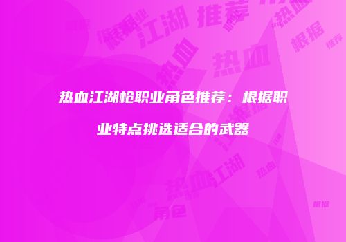 热血江湖枪职业角色推荐：根据职业特点挑选适合的武器