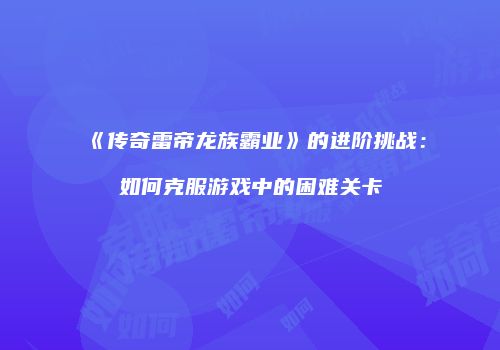 《传奇雷帝龙族霸业》的进阶挑战:如何克服游戏中的困难关卡