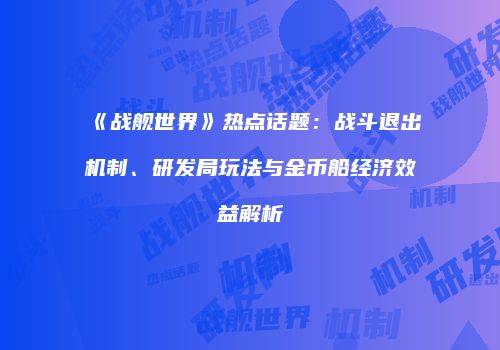 《战舰世界》热点话题：战斗退出机制、研发局玩法与金币船经济效益解析