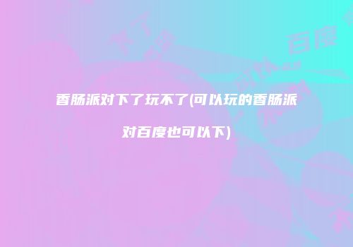 香肠派对下了玩不了(可以玩的香肠派对百度也可以下)