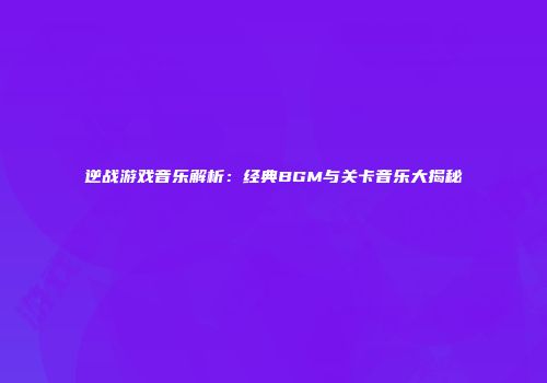 逆战游戏音乐解析：经典BGM与关卡音乐大揭秘