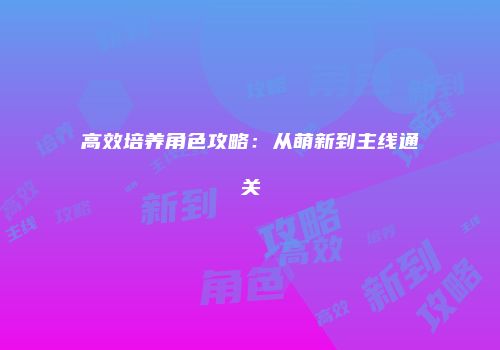 高效培养角色攻略：从萌新到主线通关