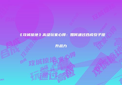 《攻城掠地》高级玩家心得：如何通过合成引子提升战力
