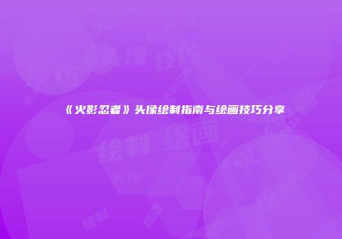 《火影忍者》头像绘制指南与绘画技巧分享