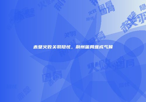 赤壁火败关羽隐忧，荆州困局难成气候