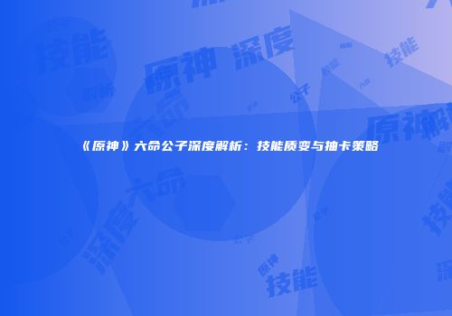 《原神》六命公子深度解析：技能质变与抽卡策略