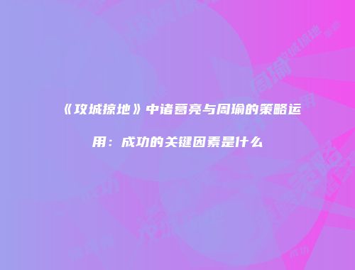 《攻城掠地》中诸葛亮与周瑜的策略运用：成功的关键因素是什么