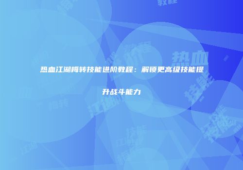 热血江湖梅转技能进阶教程:解锁更高级技能提升战斗能力