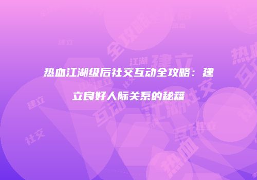 热血江湖级后社交互动全攻略:建立良好人际关系的秘籍
