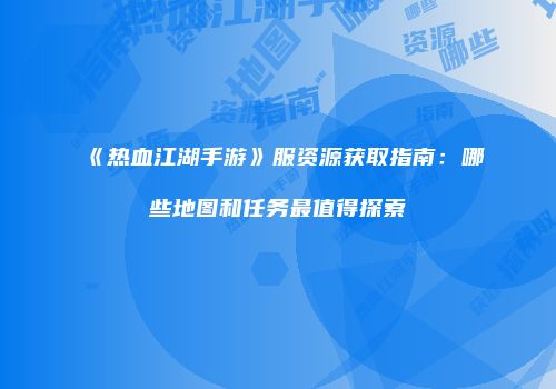 《热血江湖手游》服资源获取指南：哪些地图和任务最值得探索