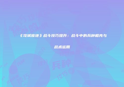《攻城掠地》战斗技巧提升：战斗中的兵种相克与战术运用