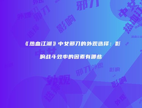 《热血江湖》中女邪刀的外观选择：影响战斗效率的因素有哪些