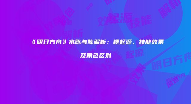 《明日方舟》水陈与陈解析：梗起源、技能效果及角色区别
