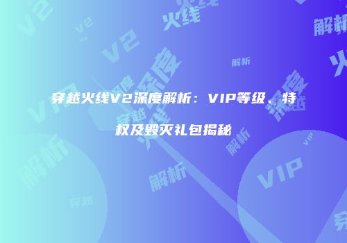 穿越火线V2深度解析：VIP等级、特权及毁灭礼包揭秘